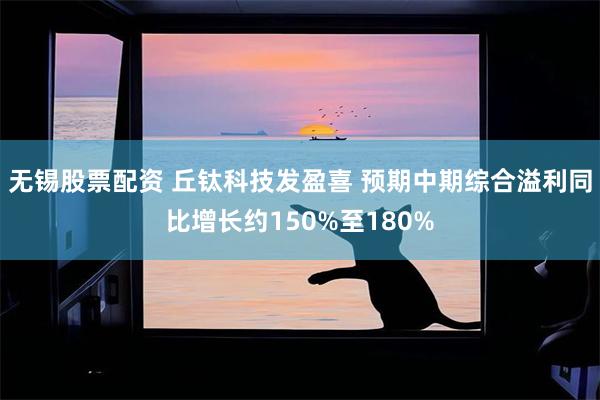 无锡股票配资 丘钛科技发盈喜 预期中期综合溢利同比增长约150%至180%