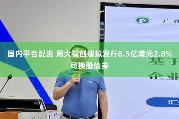 国内平台配资 周大福创建拟发行8.5亿港元2.8%可换股债券