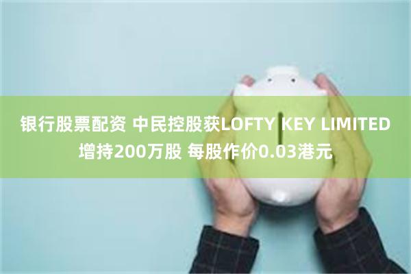 银行股票配资 中民控股获LOFTY KEY LIMITED增持200万股 每股作价0.03港元