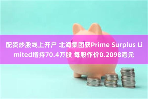 配资炒股线上开户 北海集团获Prime Surplus Limited增持70.4万股 每股作价0.2098港元