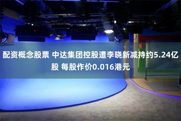 配资概念股票 中达集团控股遭李晓新减持约5.24亿股 每股作价0.016港元