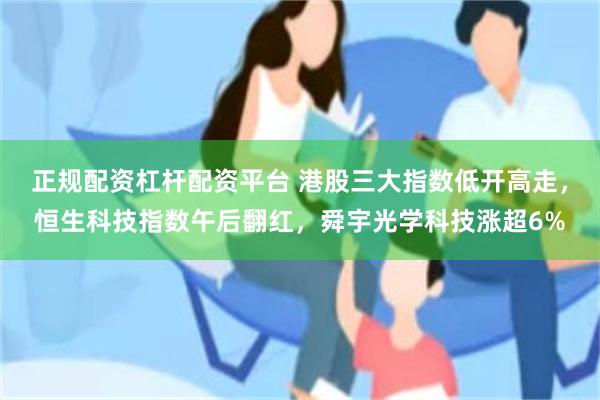 正规配资杠杆配资平台 港股三大指数低开高走，恒生科技指数午后翻红，舜宇光学科技涨超6%