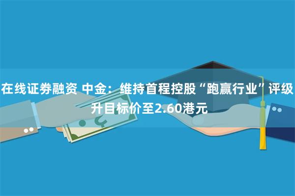 在线证劵融资 中金：维持首程控股“跑赢行业”评级 升目标价至2.60港元