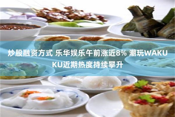 炒股融资方式 乐华娱乐午前涨近8% 潮玩WAKUKU近期热度持续攀升