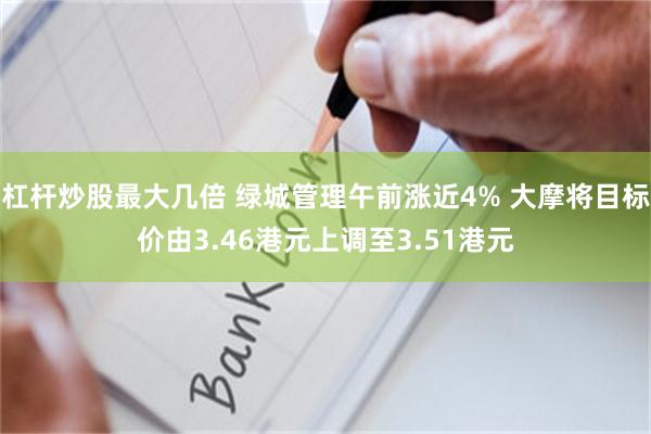 杠杆炒股最大几倍 绿城管理午前涨近4% 大摩将目标价由3.46港元上调至3.51港元