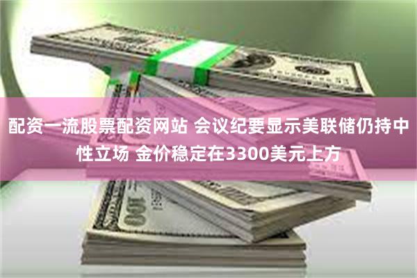 配资一流股票配资网站 会议纪要显示美联储仍持中性立场 金价稳定在3300美元上方