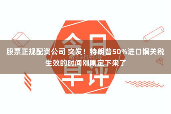 股票正规配资公司 突发！特朗普50%进口铜关税生效的时间刚刚定下来了