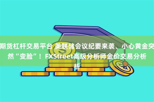 期货杠杆交易平台 美联储会议纪要来袭、小心黄金突然“变脸”！FXStreet高级分析师金价交易分析