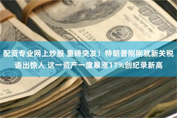 配资专业网上炒股 重磅突发！特朗普刚刚就新关税语出惊人 这一资产一度暴涨17%创纪录新高