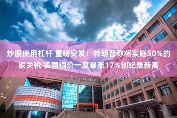 炒股使用杠杆 重磅突发！特朗普称将实施50%的铜关税 美国铜价一度暴涨17%创纪录新高