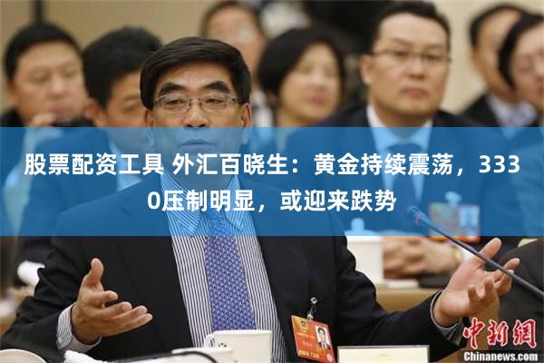 股票配资工具 外汇百晓生：黄金持续震荡，3330压制明显，或迎来跌势