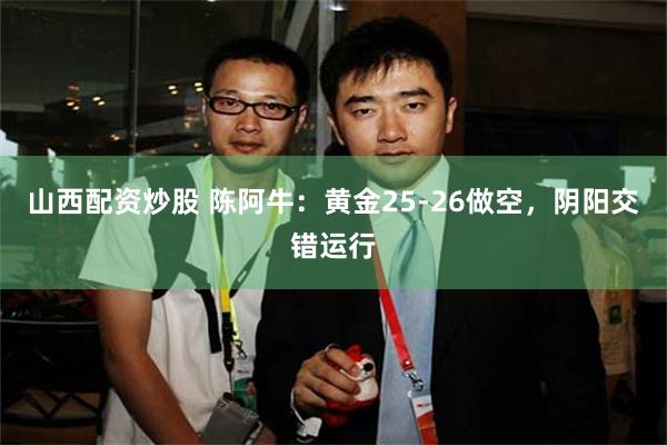 山西配资炒股 陈阿牛：黄金25-26做空，阴阳交错运行