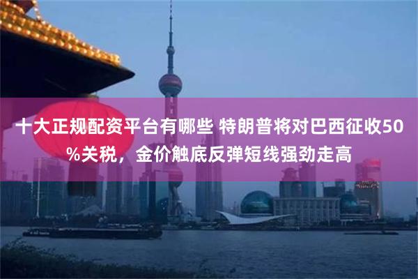 十大正规配资平台有哪些 特朗普将对巴西征收50%关税，金价触底反弹短线强劲走高
