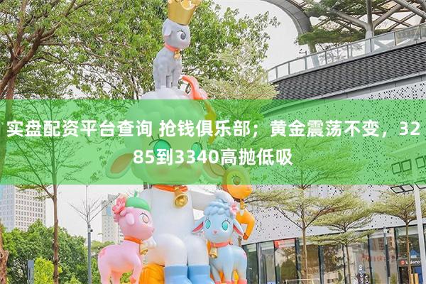 实盘配资平台查询 抢钱俱乐部；黄金震荡不变，3285到3340高抛低吸