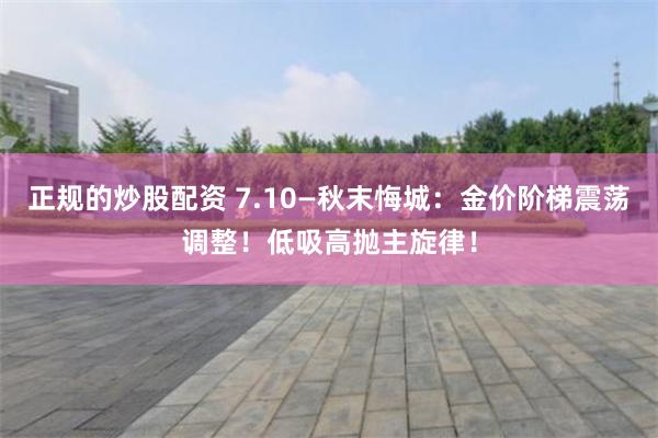 正规的炒股配资 7.10—秋末悔城：金价阶梯震荡调整！低吸高抛主旋律！