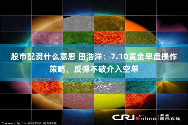 股市配资什么意思 田浩洋：7.10黄金早盘操作策略，反弹不破介入空单