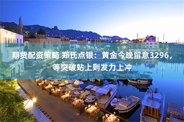 期货配资策略 郑氏点银：黄金今晚留意3296，等突破站上则发力上冲