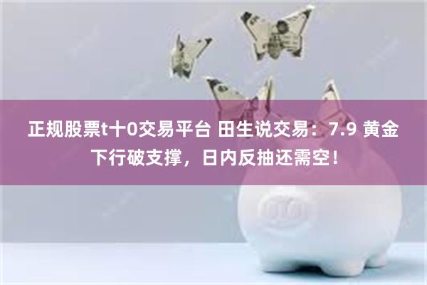 正规股票t十0交易平台 田生说交易：7.9 黄金下行破支撑，日内反抽还需空！