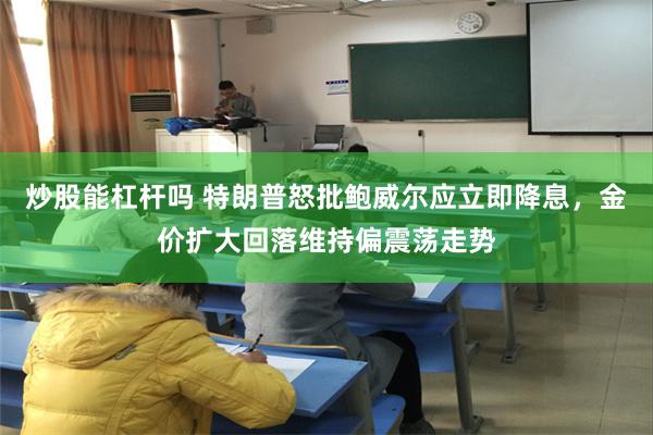 炒股能杠杆吗 特朗普怒批鲍威尔应立即降息，金价扩大回落维持偏震荡走势