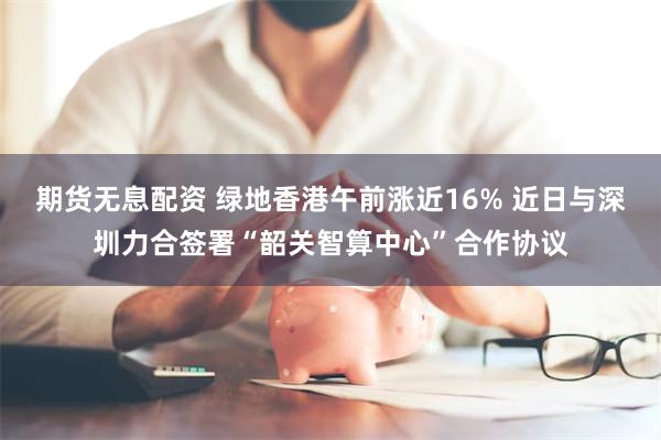 期货无息配资 绿地香港午前涨近16% 近日与深圳力合签署“韶关智算中心”合作协议