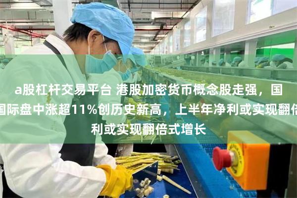 a股杠杆交易平台 港股加密货币概念股走强，国泰君安国际盘中涨超11%创历史新高，上半年净利或实现翻倍式增长
