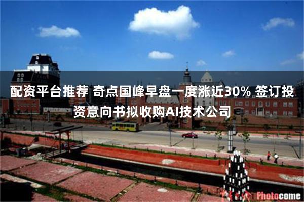 配资平台推荐 奇点国峰早盘一度涨近30% 签订投资意向书拟收购AI技术公司