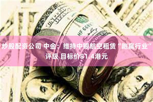 炒股配资公司 中金：维持中银航空租赁“跑赢行业”评级 目标价81.4港元