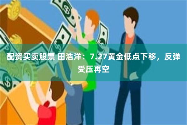 配资买卖股票 田浩洋：7.27黄金低点下移，反弹受压再空