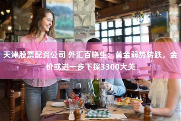 天津股票配资公司 外汇百晓生：黄金弱势转跌，金价或进一步下探3300大关