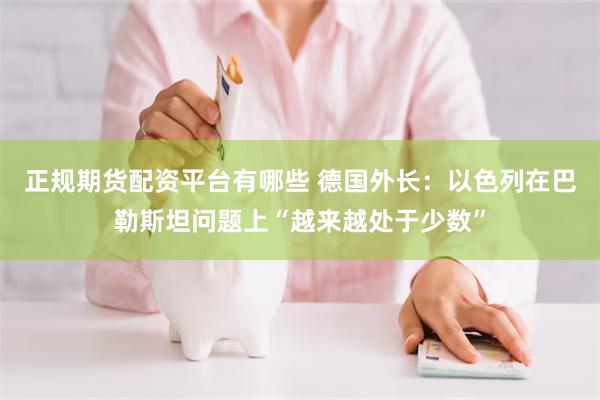 正规期货配资平台有哪些 德国外长：以色列在巴勒斯坦问题上“越来越处于少数”