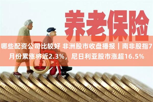 哪些配资公司比较好 非洲股市收盘播报｜南非股指7月份累涨将近2.3%，尼日利亚股市涨超16.5%