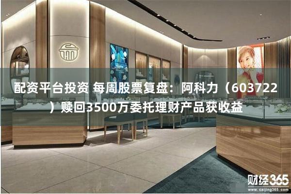 配资平台投资 每周股票复盘：阿科力（603722）赎回3500万委托理财产品获收益