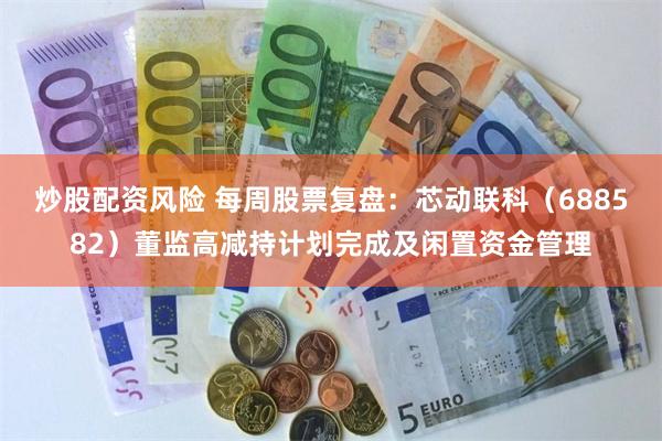 炒股配资风险 每周股票复盘：芯动联科（688582）董监高减持计划完成及闲置资金管理