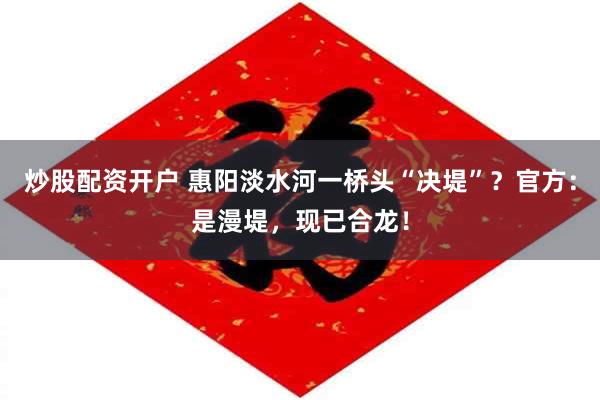炒股配资开户 惠阳淡水河一桥头“决堤”？官方：是漫堤，现已合龙！