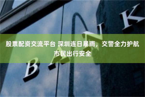 股票配资交流平台 深圳连日暴雨,交警全力护航市民出行安全