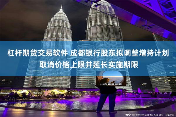 杠杆期货交易软件 成都银行股东拟调整增持计划 取消价格上限并延长实施期限