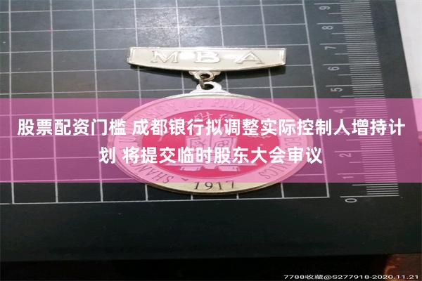 股票配资门槛 成都银行拟调整实际控制人增持计划 将提交临时股东大会审议