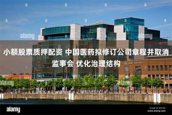 小额股票质押配资 中国医药拟修订公司章程并取消监事会 优化治理结构