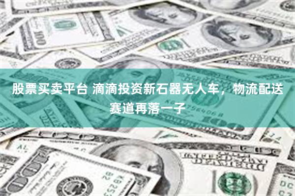 股票买卖平台 滴滴投资新石器无人车,物流配送赛道再落一子