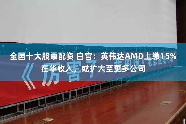 全国十大股票配资 白宫：英伟达AMD上缴15%在华收入，或扩大至更多公司