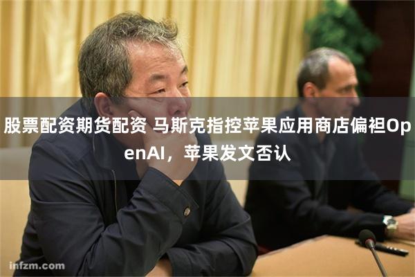 股票配资期货配资 马斯克指控苹果应用商店偏袒OpenAI，苹果发文否认