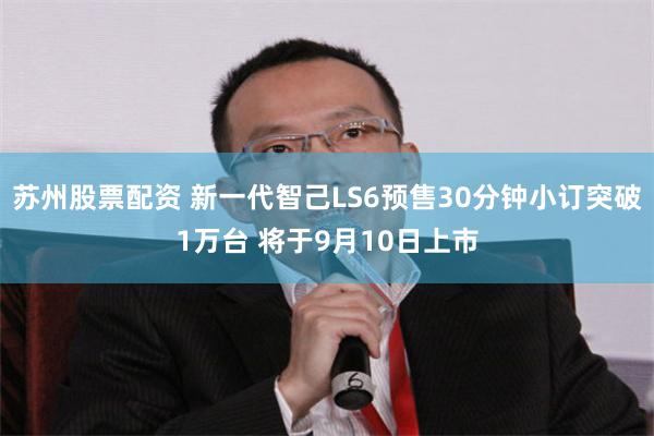 苏州股票配资 新一代智己LS6预售30分钟小订突破1万台 将于9月10日上市