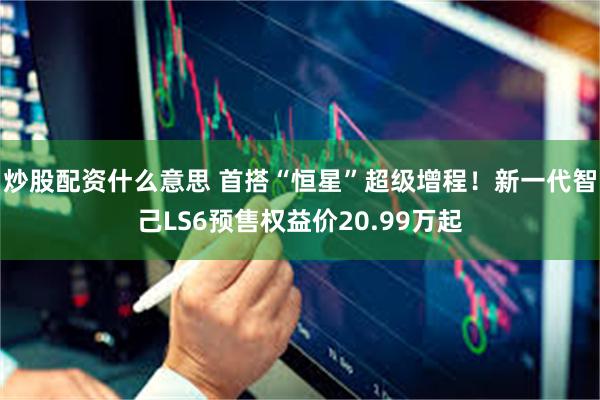 炒股配资什么意思 首搭“恒星”超级增程！新一代智己LS6预售权益价20.99万起