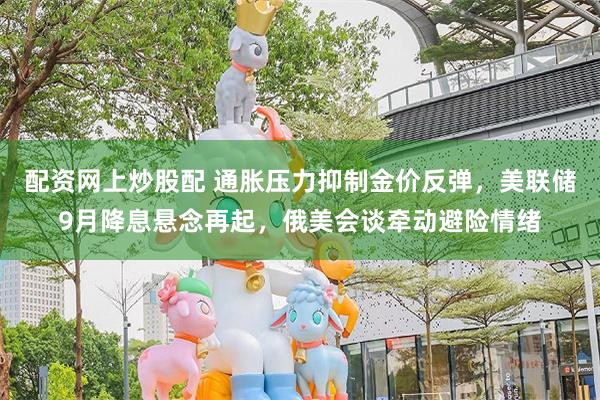 配资网上炒股配 通胀压力抑制金价反弹，美联储9月降息悬念再起，俄美会谈牵动避险情绪