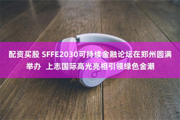 配资买股 SFFE2030可持续金融论坛在郑州圆满举办  上志国际高光亮相引领绿色金潮