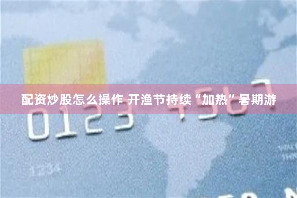 配资炒股怎么操作 开渔节持续“加热”暑期游