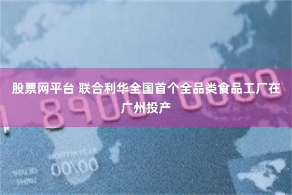 股票网平台 联合利华全国首个全品类食品工厂在广州投产