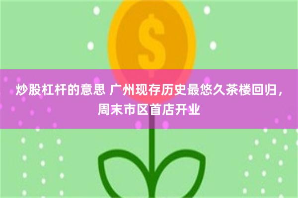 炒股杠杆的意思 广州现存历史最悠久茶楼回归，周末市区首店开业