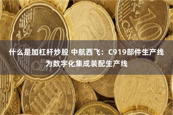什么是加杠杆炒股 中航西飞:C919部件生产线为数字化集成装配生产线
