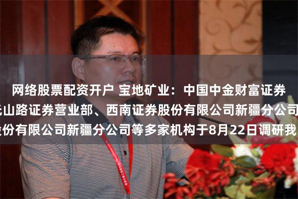 网络股票配资开户 宝地矿业：中国中金财富证券有限公司乌鲁木齐红光山路证券营业部、西南证券股份有限公司新疆分公司等多家机构于8月22日调研我司